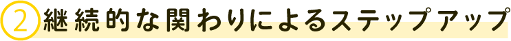 ②継続的な関わりによるステップアップ